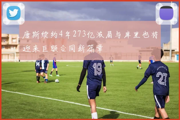 唐斯续约4年273亿浓眉与库里也将迎来巨额合同新篇章