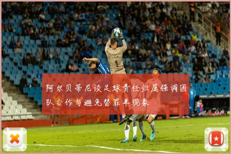 阿尔贝蒂尼谈足球责任归属强调团队合作与避免替罪羊现象