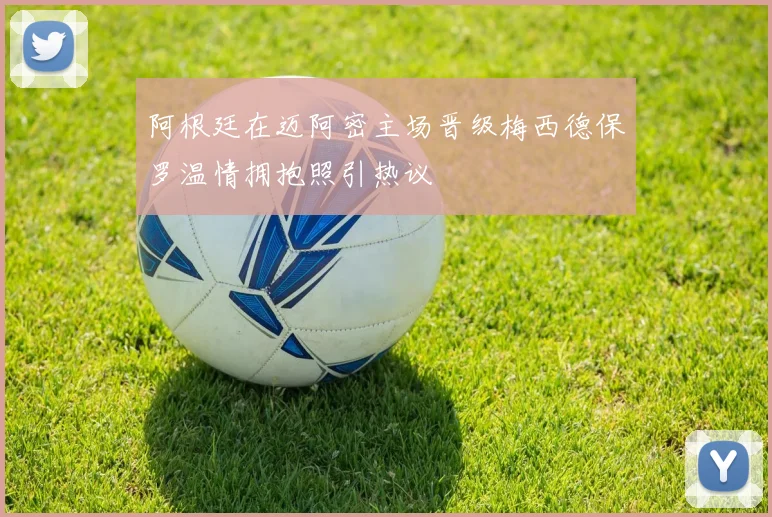 阿根廷在迈阿密主场晋级梅西德保罗温情拥抱照引热议