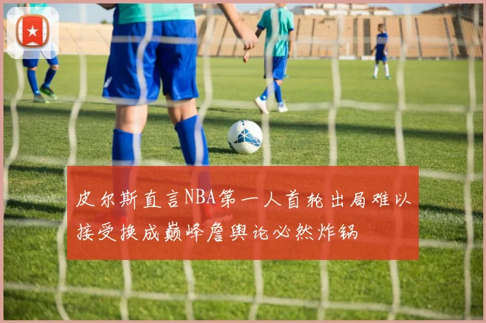 皮尔斯直言NBA第一人首轮出局难以接受换成巅峰詹舆论必然炸锅