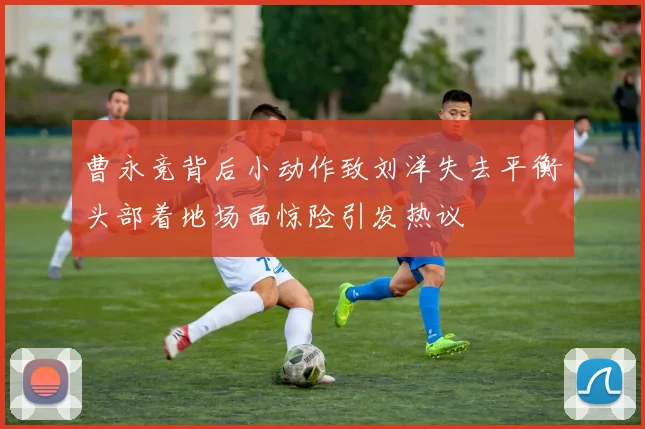 曹永竞背后小动作致刘洋失去平衡头部着地场面惊险引发热议