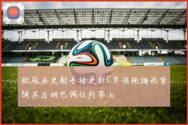 欧冠历史射手榜更新C罗领跑梅西紧随其后姆巴佩位列第七