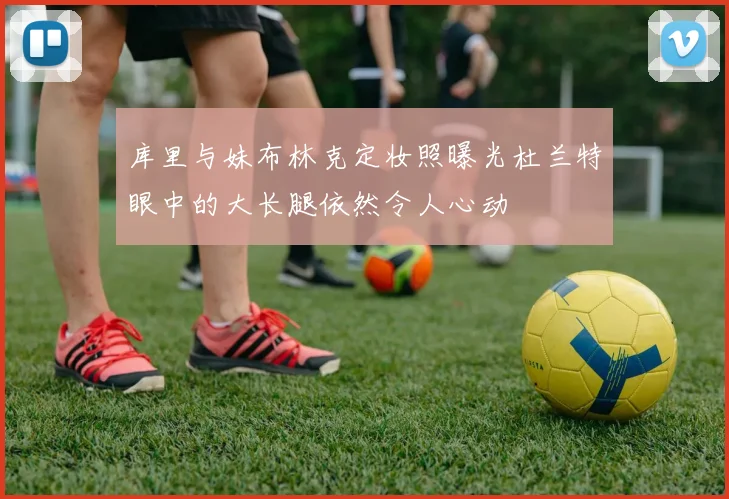 库里与妹布林克定妆照曝光杜兰特眼中的大长腿依然令人心动