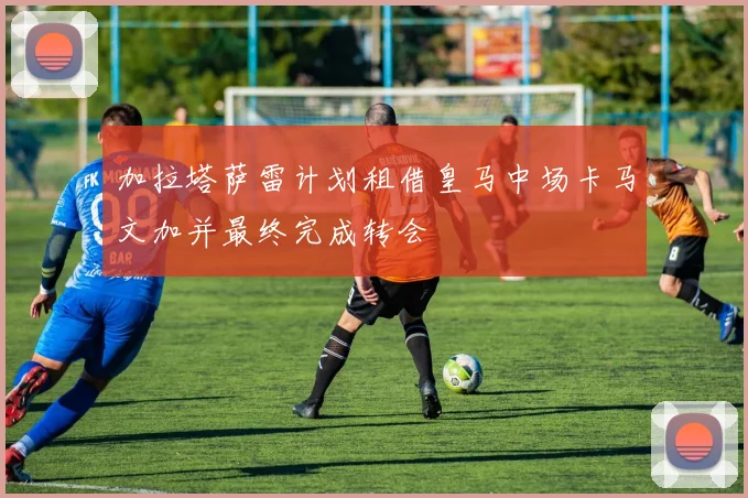 加拉塔萨雷计划租借皇马中场卡马文加并最终完成转会