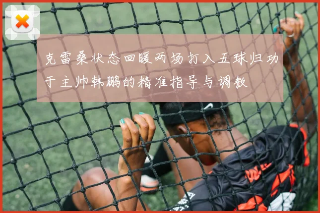 克雷桑状态回暖两场打入五球归功于主帅韩鹏的精准指导与调教