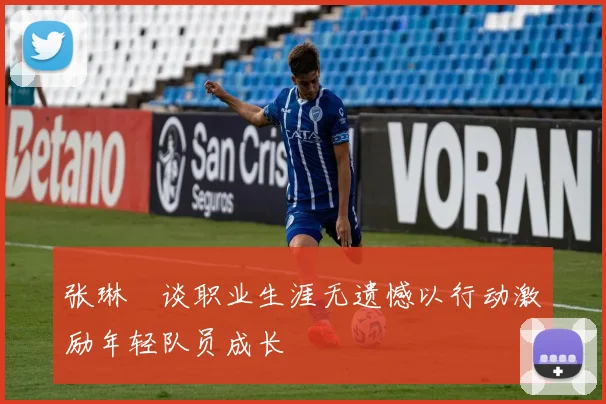 张琳芃谈职业生涯无遗憾以行动激励年轻队员成长