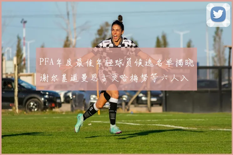 PFA年度最佳年轻球员候选名单揭晓谢尔基道曼恩古莫哈梅努等六人入围