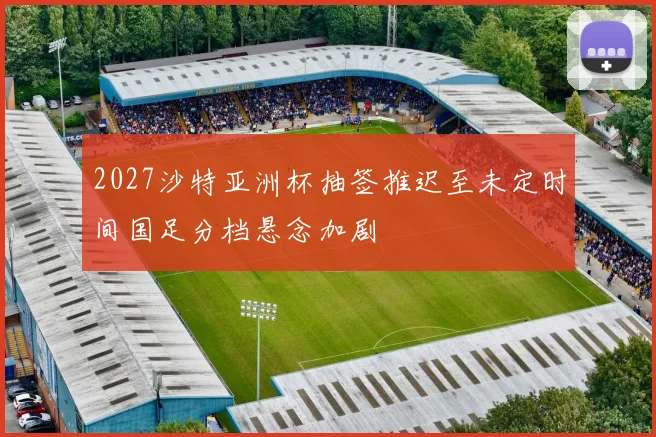 2027沙特亚洲杯抽签推迟至未定时间国足分档悬念加剧