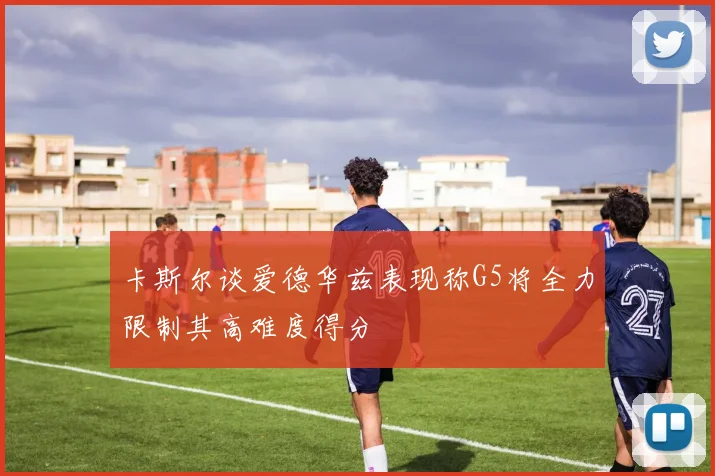 卡斯尔谈爱德华兹表现称G5将全力限制其高难度得分