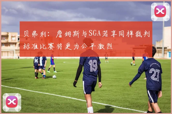 贝弗利：詹姆斯与SGA若享同样裁判标准比赛将更为公平激烈