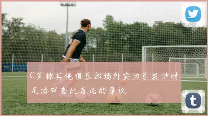 C罗称其他俱乐部场外实力引发沙特足协审查此言论的争议